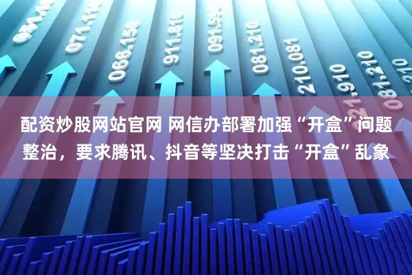 配资炒股网站官网 网信办部署加强“开盒”问题整治，要求腾讯、抖音等坚决打击“开盒”乱象