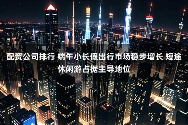 配资公司排行 端午小长假出行市场稳步增长 短途休闲游占据主导地位