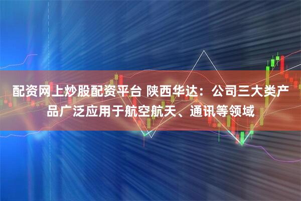 配资网上炒股配资平台 陕西华达：公司三大类产品广泛应用于航空航天、通讯等领域