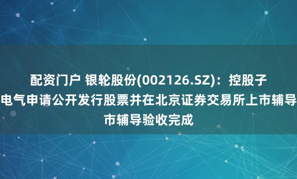 配资门户 银轮股份(002126.SZ)：控股子公司朗信电气申请公开发行股票并在北京证券交易所上市辅导验收完成