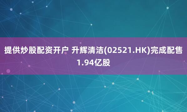 提供炒股配资开户 升辉清洁(02521.HK)完成配售1.94亿股