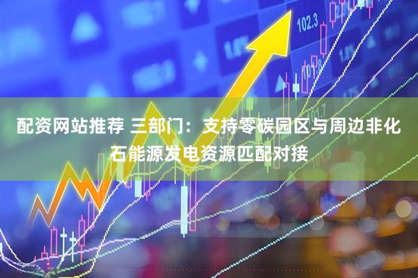 配资网站推荐 三部门：支持零碳园区与周边非化石能源发电资源匹配对接