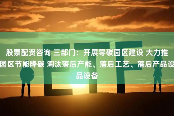 股票配资咨询 三部门：开展零碳园区建设 大力推进园区节能降碳 淘汰落后产能、落后工艺、落后产品设备