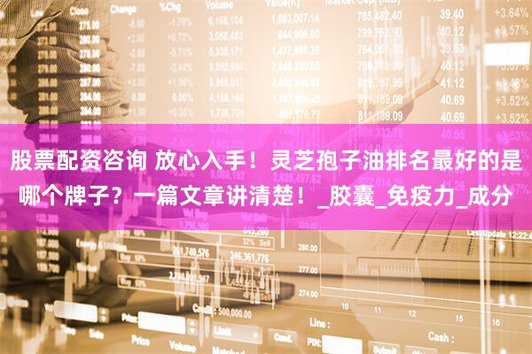股票配资咨询 放心入手！灵芝孢子油排名最好的是哪个牌子？一篇文章讲清楚！_胶囊_免疫力_成分