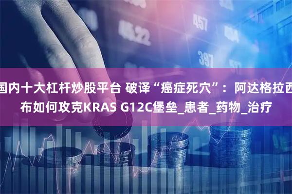 国内十大杠杆炒股平台 破译“癌症死穴”：阿达格拉西布如何攻克KRAS G12C堡垒_患者_药物_治疗