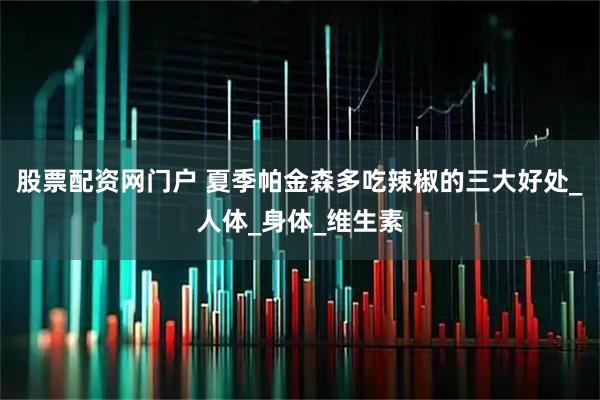 股票配资网门户 夏季帕金森多吃辣椒的三大好处_人体_身体_维生素