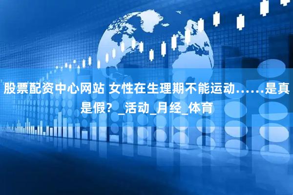 股票配资中心网站 女性在生理期不能运动……是真是假？_活动_月经_体育