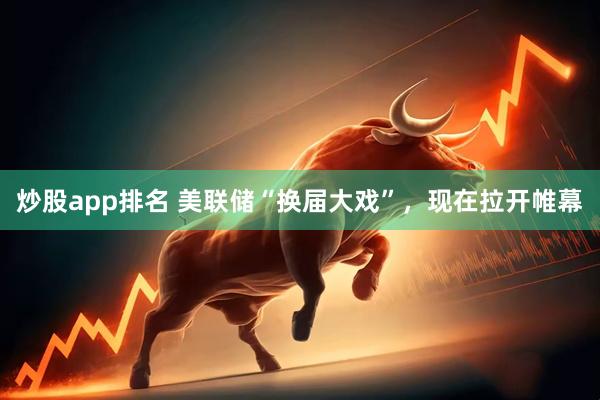 炒股app排名 美联储“换届大戏”，现在拉开帷幕