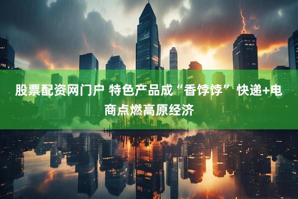 股票配资网门户 特色产品成“香饽饽” 快递+电商点燃高原经济