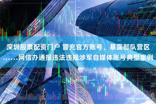 深圳股票配资门户 冒充官方账号、暴露部队营区……网信办通报违法违规涉军自媒体账号典型案例