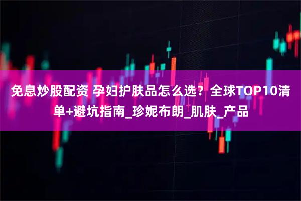 免息炒股配资 孕妇护肤品怎么选？全球TOP10清单+避坑指南_珍妮布朗_肌肤_产品