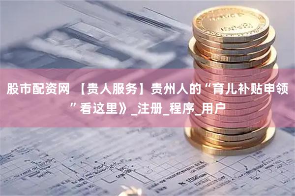 股市配资网 【贵人服务】贵州人的“育儿补贴申领”看这里》_注册_程序_用户