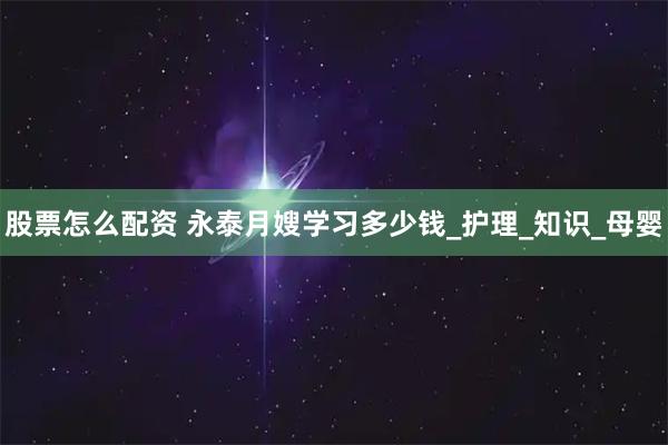股票怎么配资 永泰月嫂学习多少钱_护理_知识_母婴