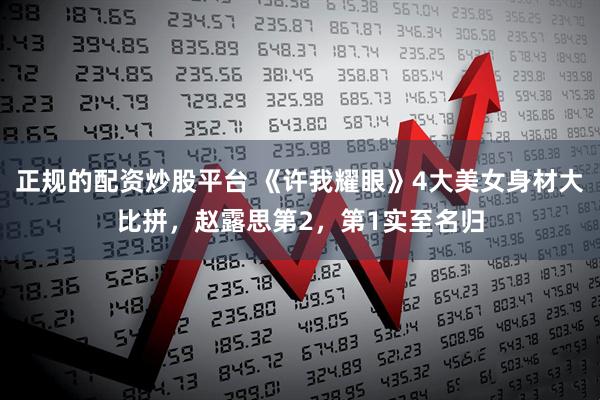 正规的配资炒股平台 《许我耀眼》4大美女身材大比拼，赵露思第2，第1实至名归