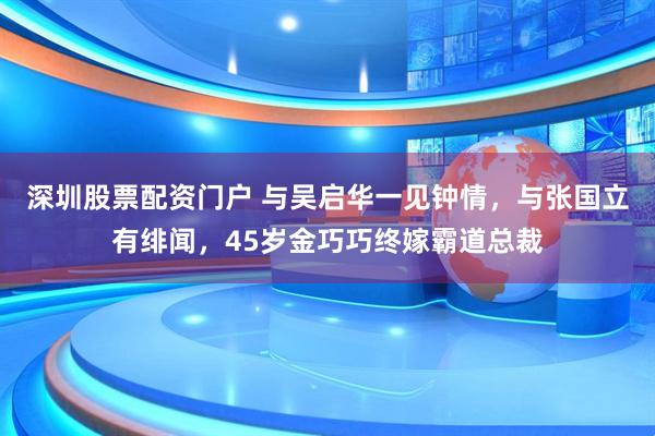 深圳股票配资门户 与吴启华一见钟情，与张国立有绯闻，45岁金巧巧终嫁霸道总裁