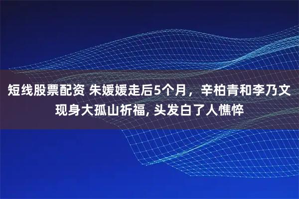 短线股票配资 朱媛媛走后5个月，辛柏青和李乃文现身大孤山祈福, 头发白了人憔悴