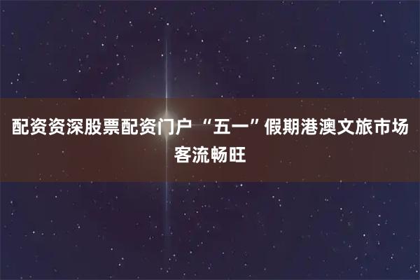 配资资深股票配资门户 “五一”假期港澳文旅市场客流畅旺
