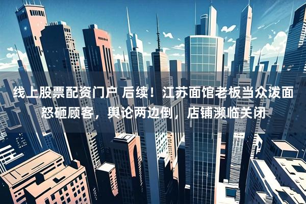线上股票配资门户 后续！江苏面馆老板当众泼面怒砸顾客，舆论两边倒，店铺濒临关闭