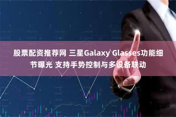 股票配资推荐网 三星Galaxy Glasses功能细节曝光 支持手势控制与多设备联动