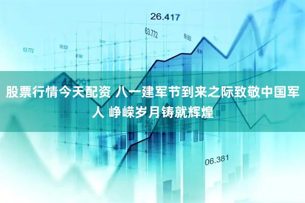 股票行情今天配资 八一建军节到来之际致敬中国军人 峥嵘岁月铸就辉煌